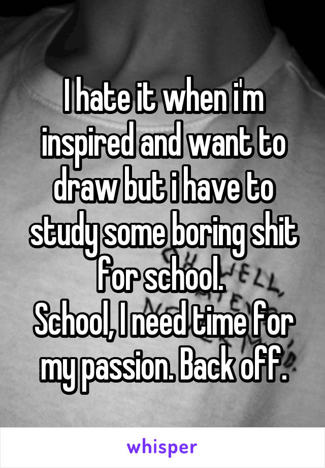 I hate it when i'm inspired and want to draw but i have to study some boring shit for school. 
School, I need time for my passion. Back off.