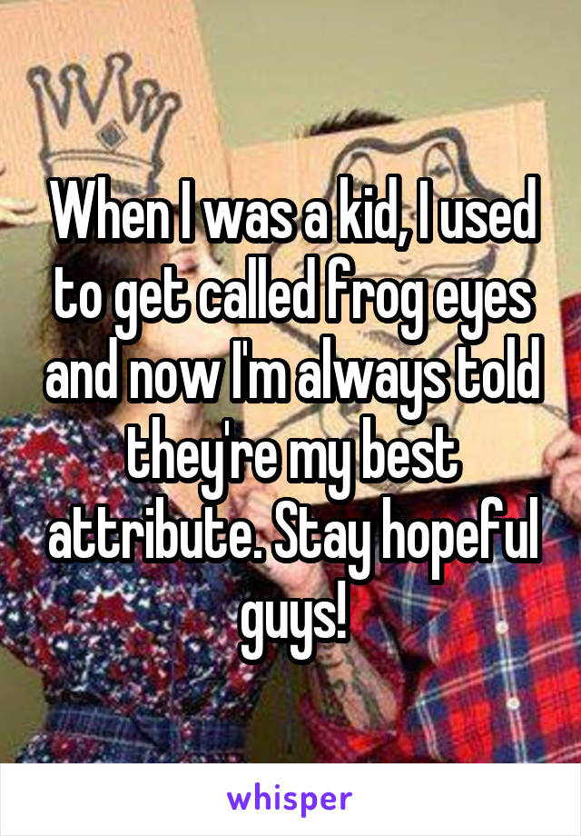 When I was a kid, I used to get called frog eyes and now I'm always told they're my best attribute. Stay hopeful guys!