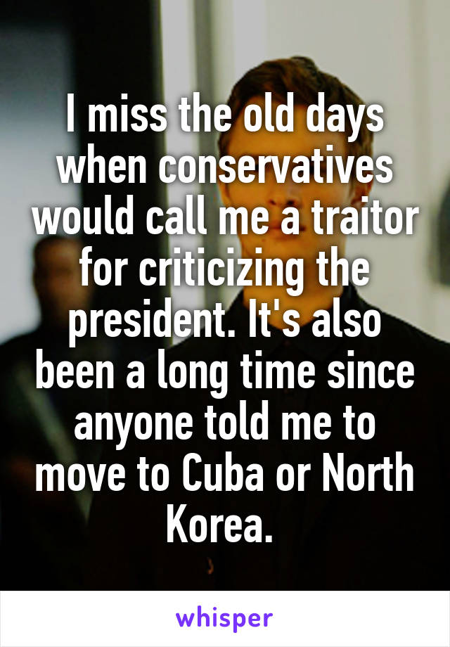 I miss the old days when conservatives would call me a traitor for criticizing the president. It's also been a long time since anyone told me to move to Cuba or North Korea. 