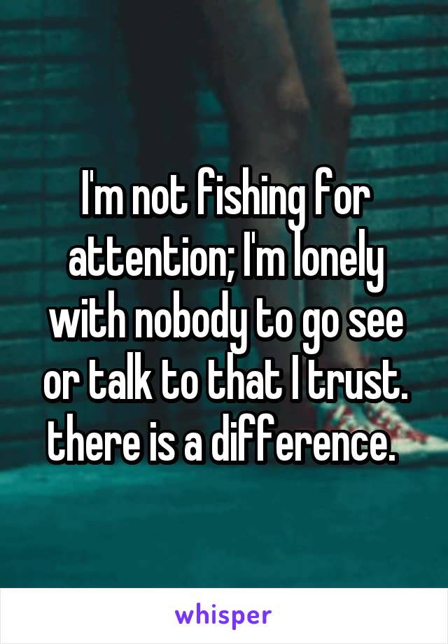 I'm not fishing for attention; I'm lonely with nobody to go see or talk to that I trust. there is a difference. 