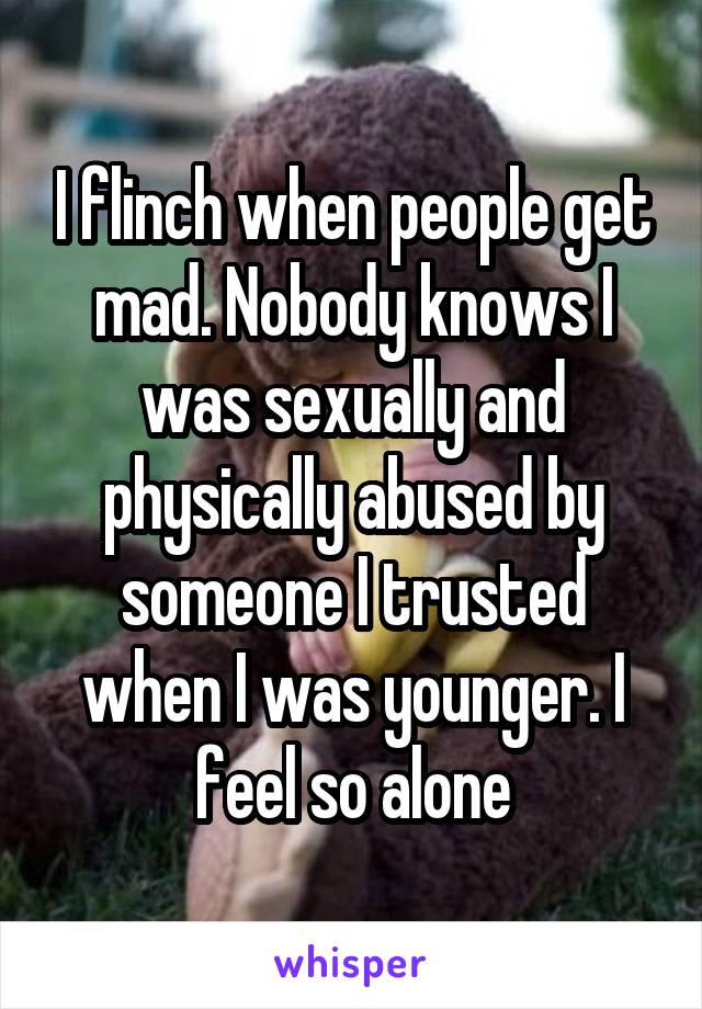 I flinch when people get mad. Nobody knows I was sexually and physically abused by someone I trusted when I was younger. I feel so alone