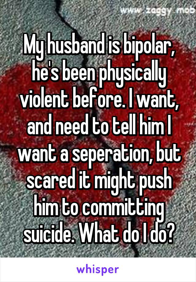 My husband is bipolar, he's been physically violent before. I want, and need to tell him I want a seperation, but scared it might push him to committing suicide. What do I do?
