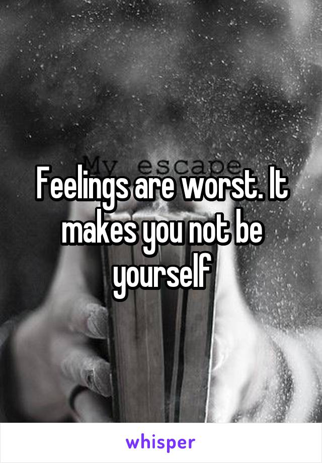 Feelings are worst. It makes you not be yourself