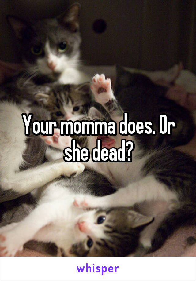 Your momma does. Or she dead?