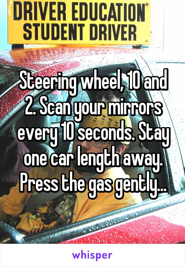 Steering wheel, 10 and 2. Scan your mirrors every 10 seconds. Stay one car length away. Press the gas gently...