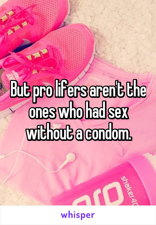 But pro lifers aren't the ones who had sex without a condom.