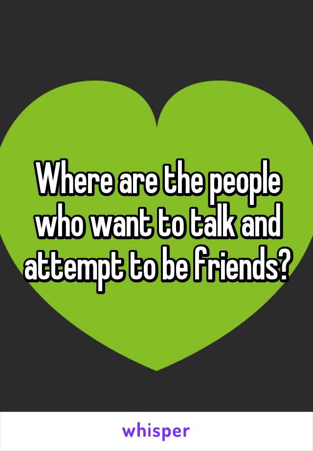 Where are the people who want to talk and attempt to be friends?