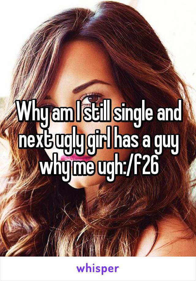 Why am I still single and next ugly girl has a guy why me ugh:/f26