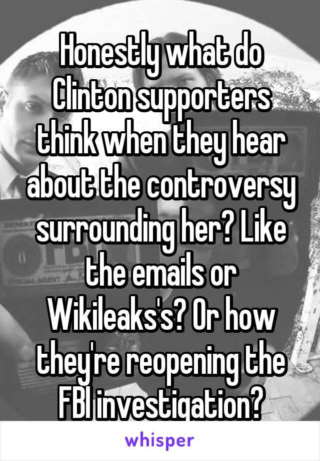 Honestly what do Clinton supporters think when they hear about the controversy surrounding her? Like the emails or Wikileaks's? Or how they're reopening the FBI investigation?