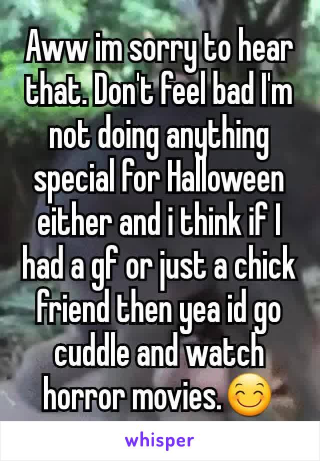 Aww im sorry to hear that. Don't feel bad I'm not doing anything special for Halloween either and i think if I had a gf or just a chick friend then yea id go cuddle and watch horror movies.😊