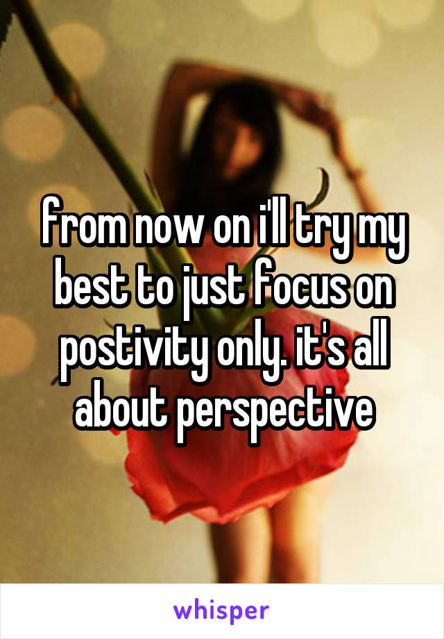 from now on i'll try my best to just focus on postivity only. it's all about perspective