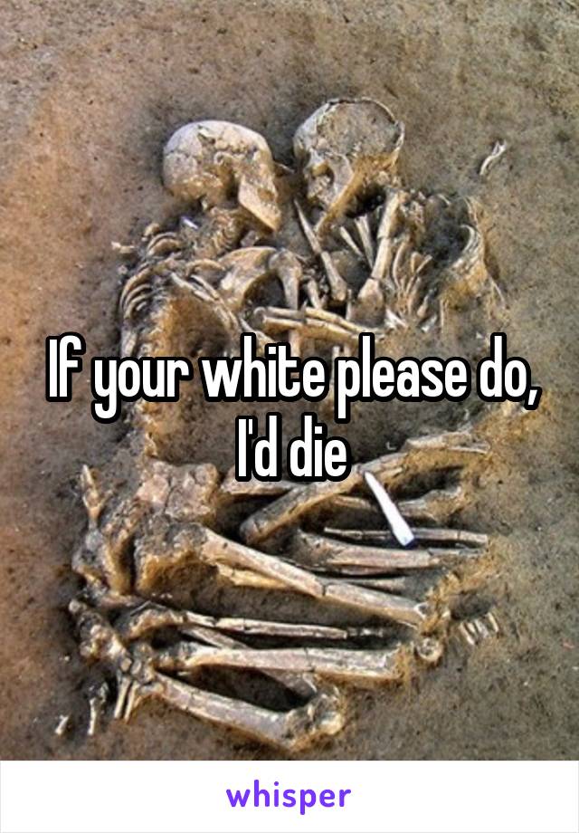 If your white please do, I'd die