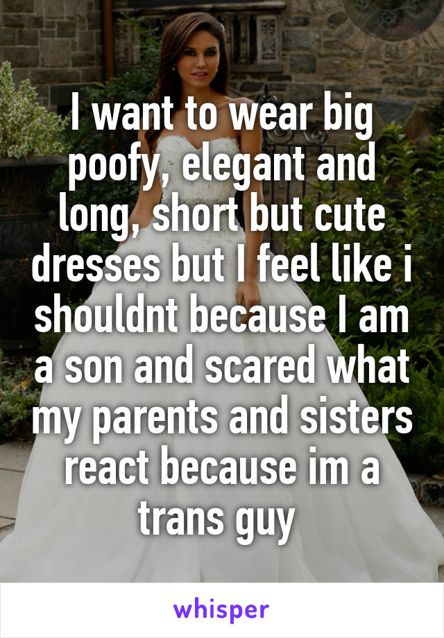 I want to wear big poofy, elegant and long, short but cute dresses but I feel like i shouldnt because I am a son and scared what my parents and sisters react because im a trans guy 