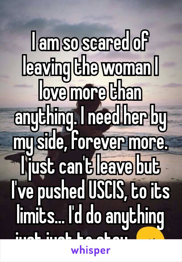I am so scared of leaving the woman I love more than anything. I need her by my side, forever more. I just can't leave but I've pushed USCIS, to its limits... I'd do anything just just to stay. 😢