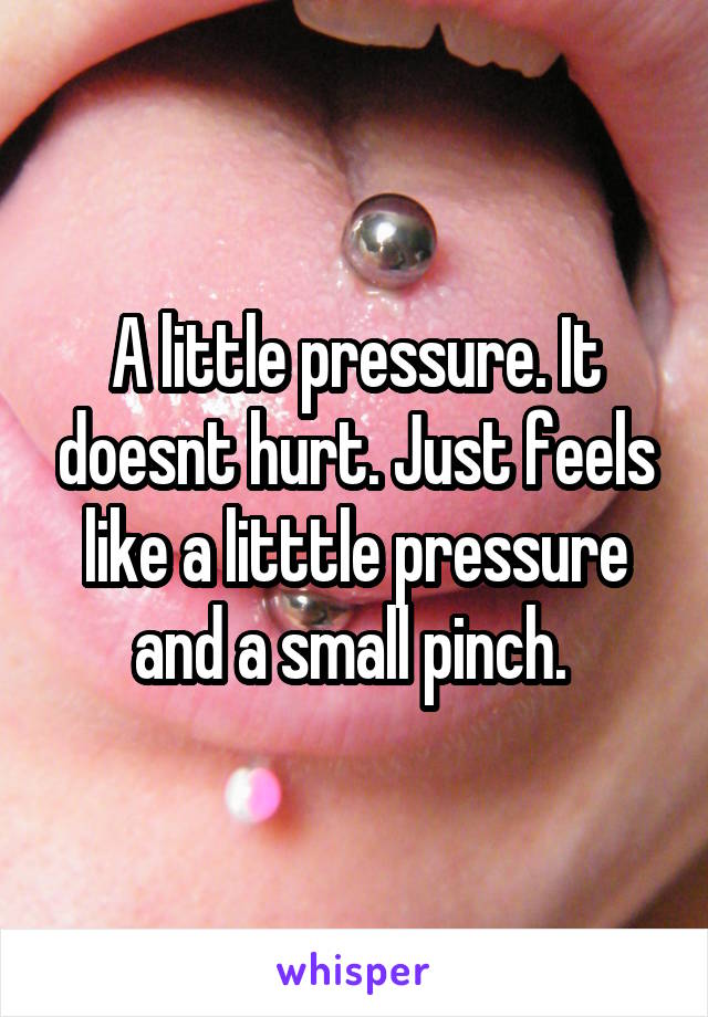 A little pressure. It doesnt hurt. Just feels like a litttle pressure and a small pinch. 