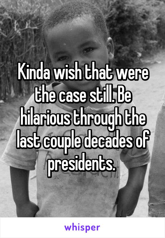 Kinda wish that were the case still. Be hilarious through the last couple decades of presidents. 