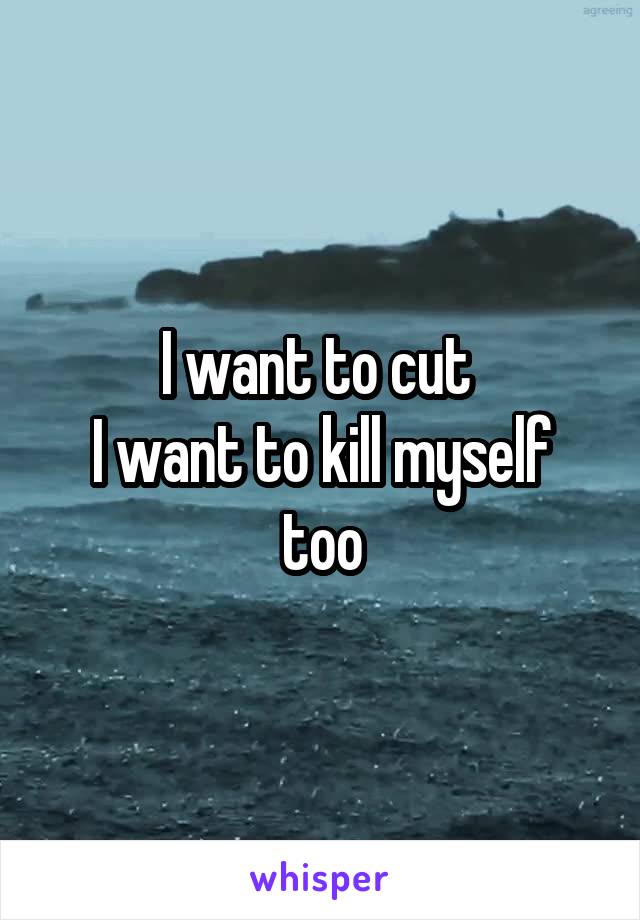 I want to cut 
I want to kill myself too
