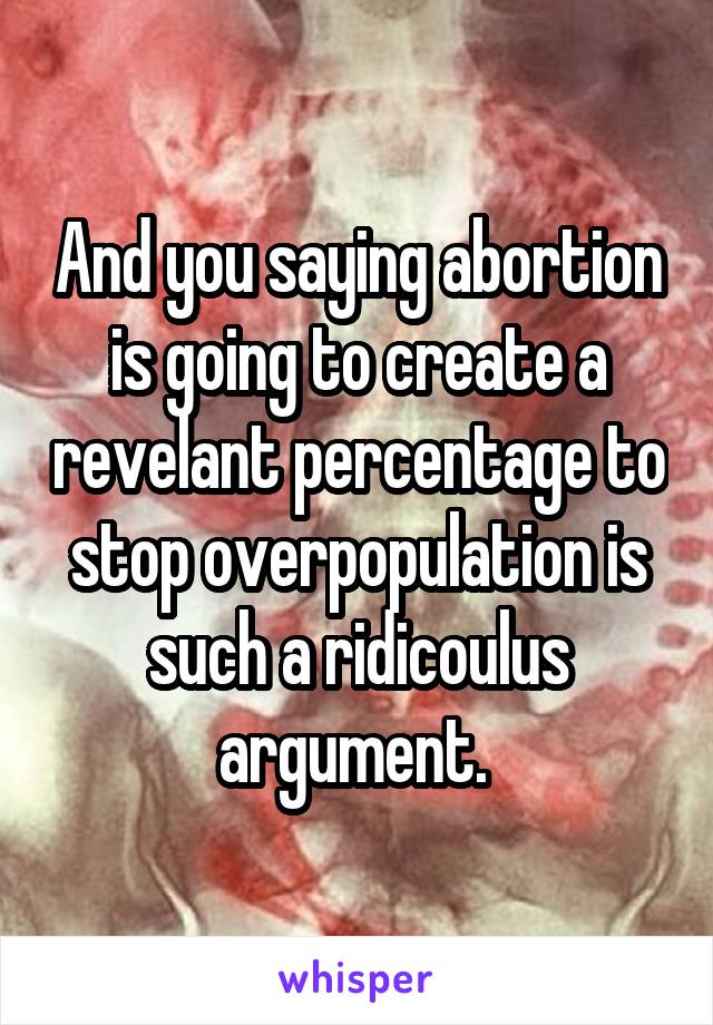 And you saying abortion is going to create a revelant percentage to stop overpopulation is such a ridicoulus argument. 