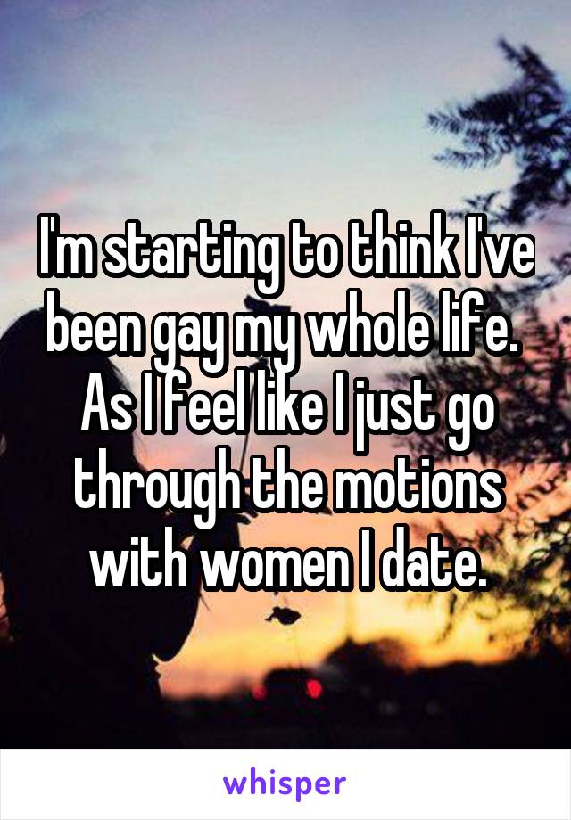 I'm starting to think I've been gay my whole life.  As I feel like I just go through the motions with women I date.
