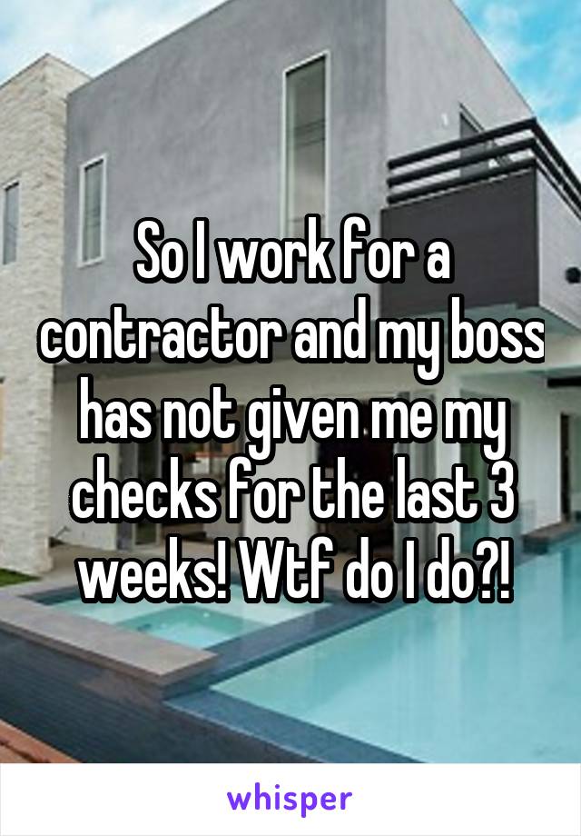 So I work for a contractor and my boss has not given me my checks for the last 3 weeks! Wtf do I do?!