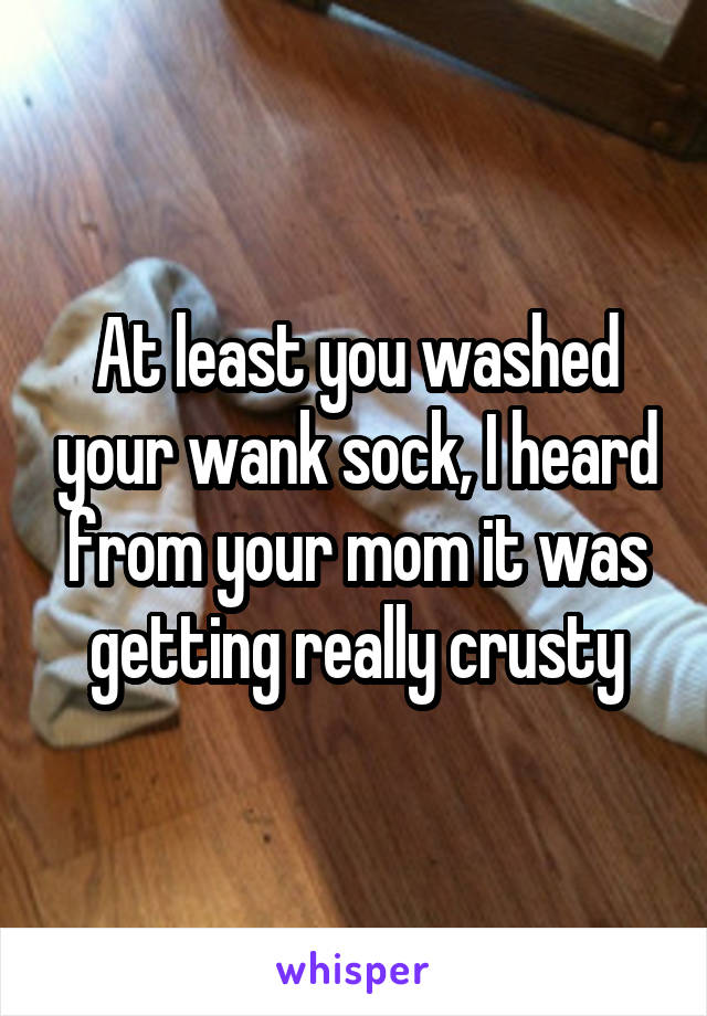 At least you washed your wank sock, I heard from your mom it was getting really crusty