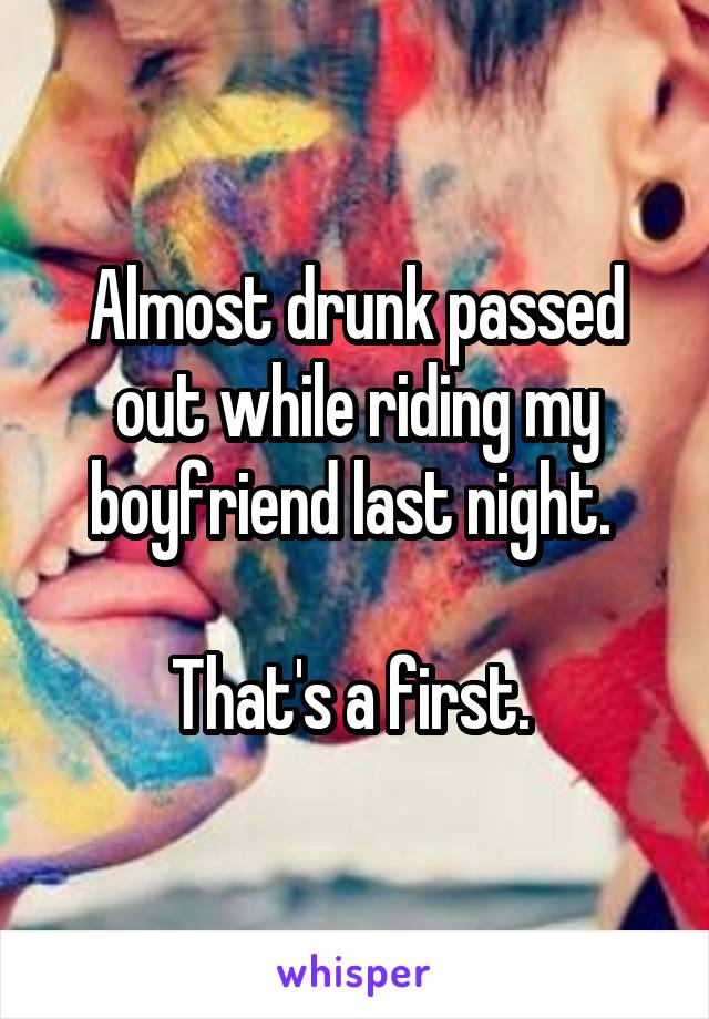 Almost drunk passed out while riding my boyfriend last night. 

That's a first. 