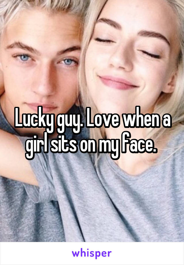 Lucky guy. Love when a girl sits on my face. 