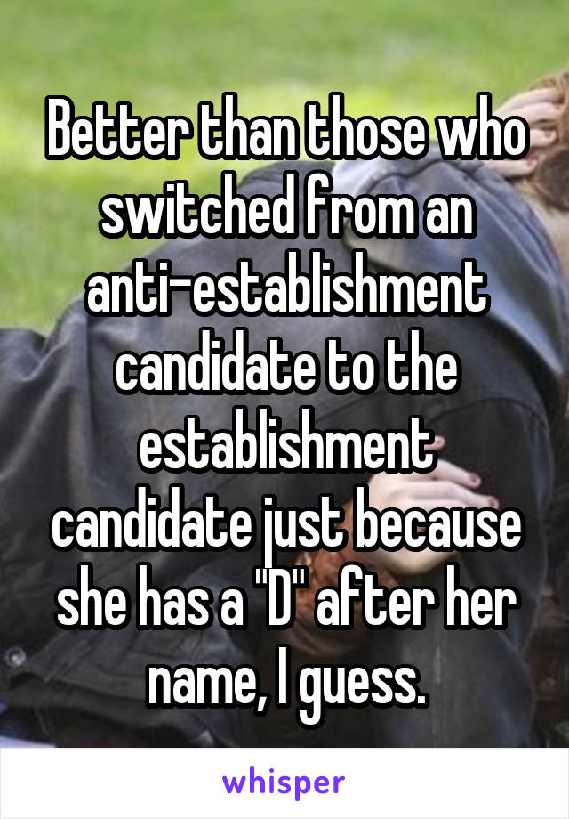 Better than those who switched from an anti-establishment candidate to the establishment candidate just because she has a "D" after her name, I guess.