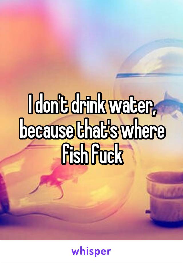 I don't drink water, because that's where fish fuck