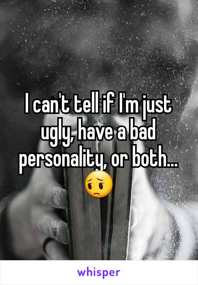 I can't tell if I'm just ugly, have a bad personality, or both...
😔