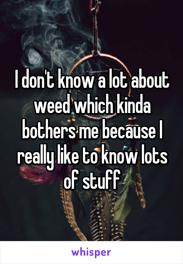 I don't know a lot about weed which kinda bothers me because I really like to know lots of stuff