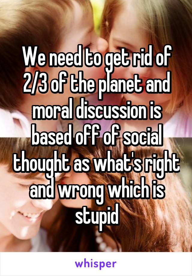 We need to get rid of 2/3 of the planet and moral discussion is based off of social thought as what's right and wrong which is stupid