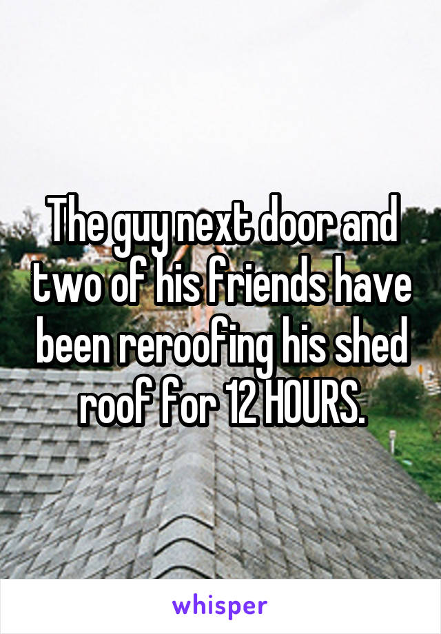 The guy next door and two of his friends have been reroofing his shed roof for 12 HOURS.