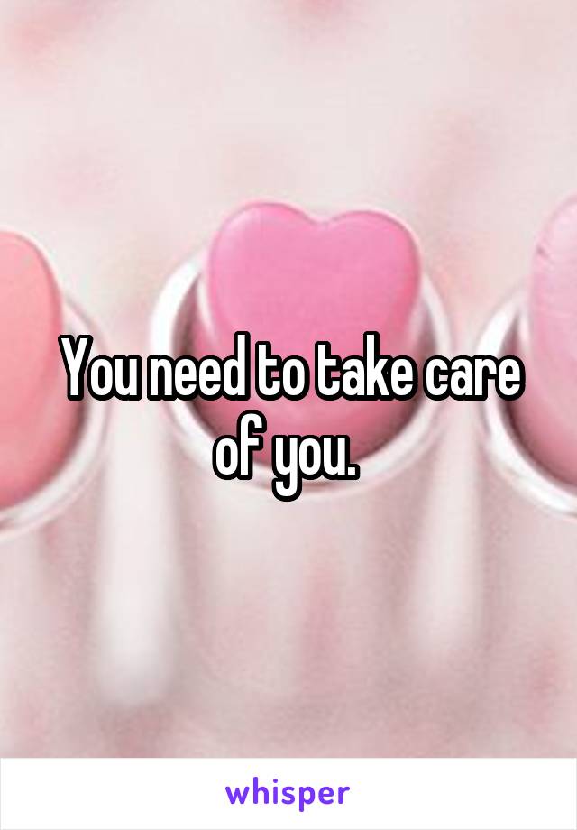 You need to take care of you. 