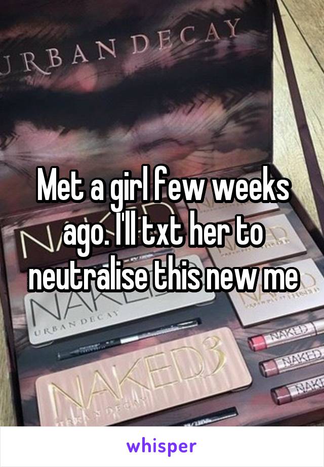 Met a girl few weeks ago. I'll txt her to neutralise this new me