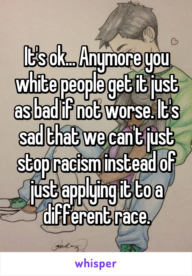 It's ok... Anymore you white people get it just as bad if not worse. It's sad that we can't just stop racism instead of just applying it to a different race.