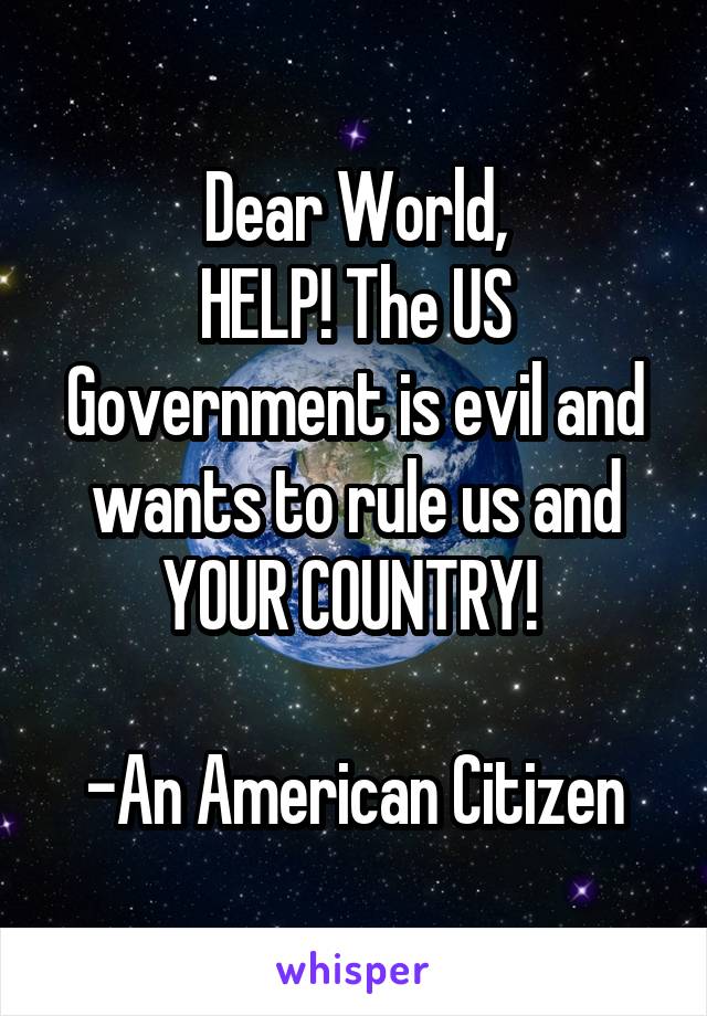 Dear World,
HELP! The US Government is evil and wants to rule us and YOUR COUNTRY! 

-An American Citizen