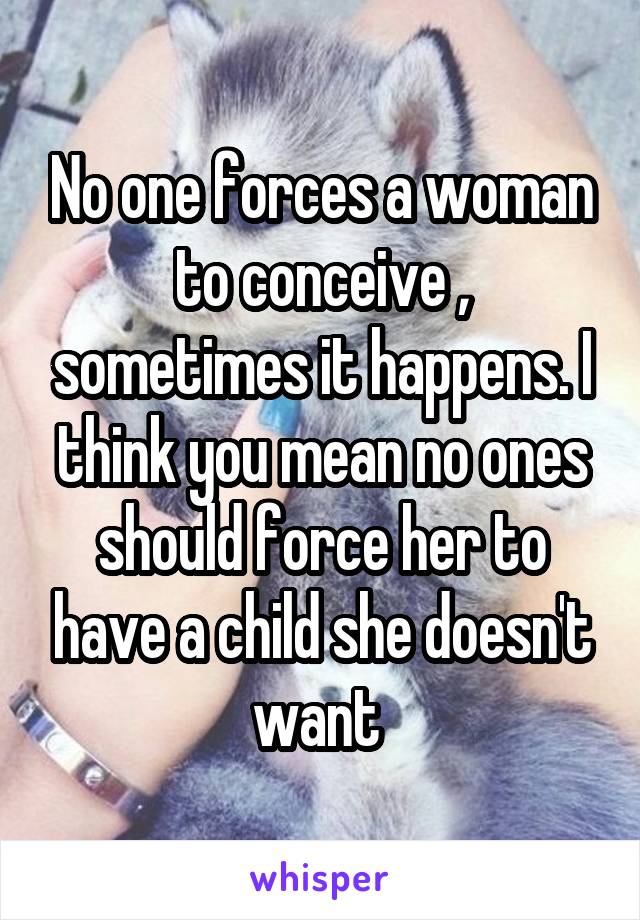 No one forces a woman to conceive , sometimes it happens. I think you mean no ones should force her to have a child she doesn't want 