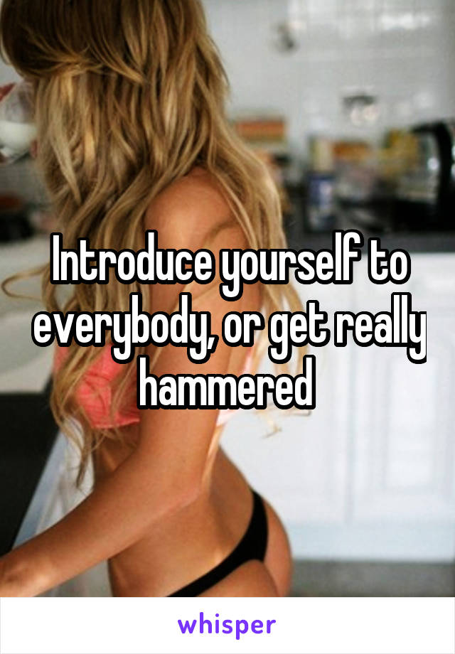 Introduce yourself to everybody, or get really hammered 