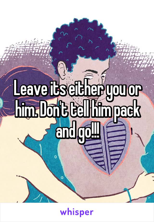 Leave its either you or him. Don't tell him pack and go!!!