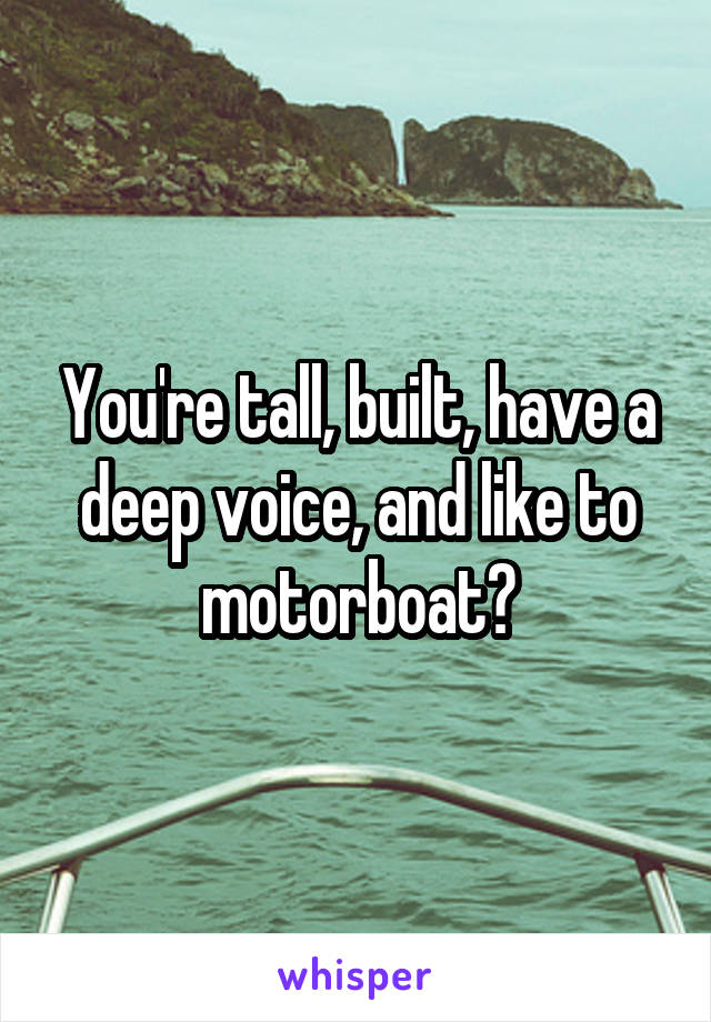 You're tall, built, have a deep voice, and like to motorboat?
