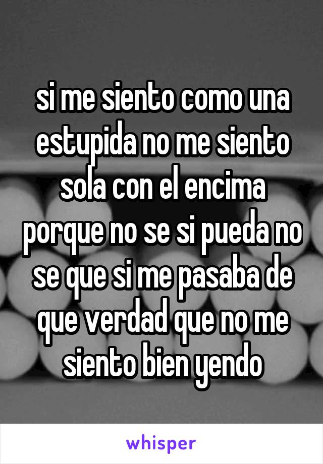 si me siento como una estupida no me siento sola con el encima porque no se si pueda no se que si me pasaba de que verdad que no me siento bien yendo