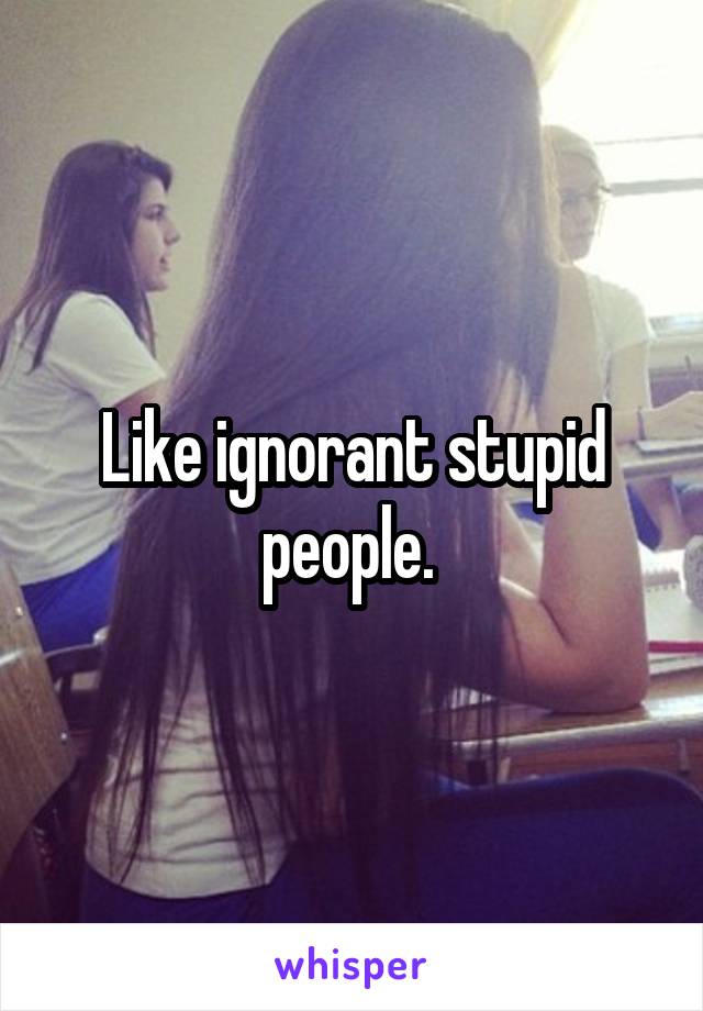 Like ignorant stupid people. 