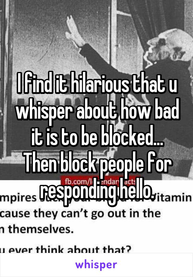 I find it hilarious that u whisper about how bad it is to be blocked...
Then block people for responding hello.