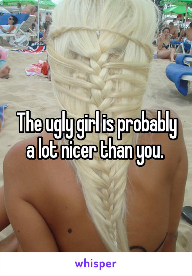 The ugly girl is probably a lot nicer than you. 