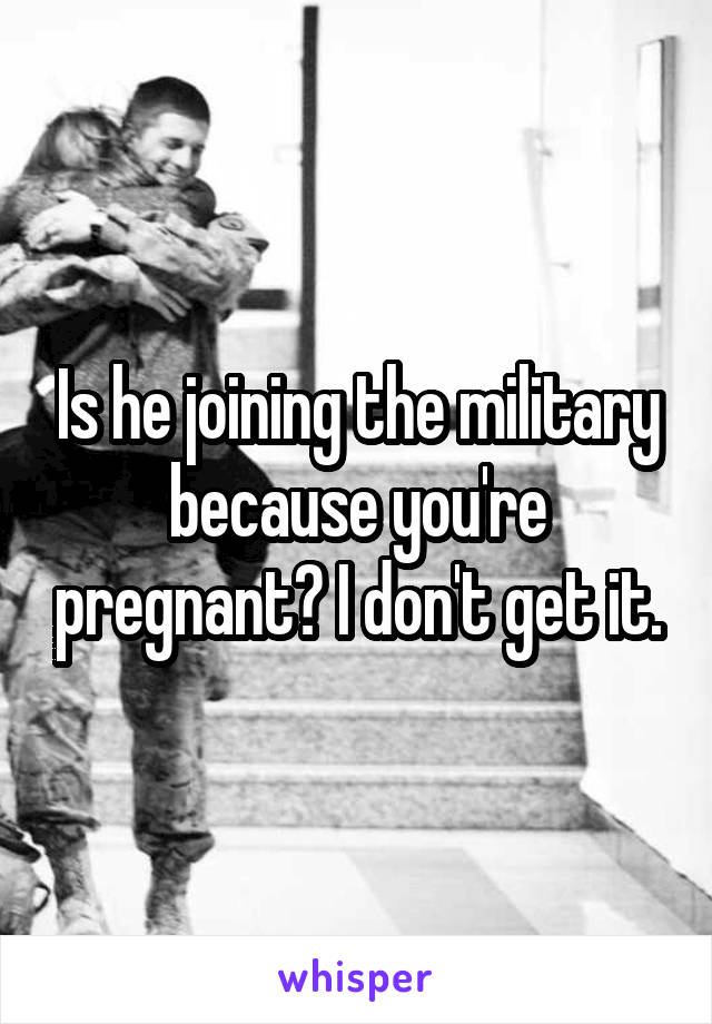 Is he joining the military because you're pregnant? I don't get it.