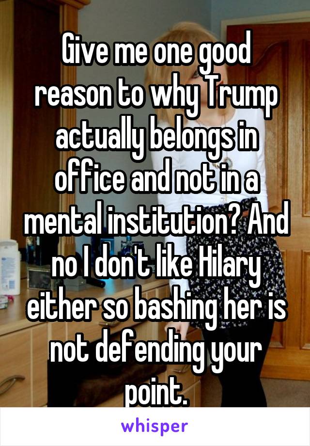 Give me one good reason to why Trump actually belongs in office and not in a mental institution? And no I don't like Hilary either so bashing her is not defending your point.