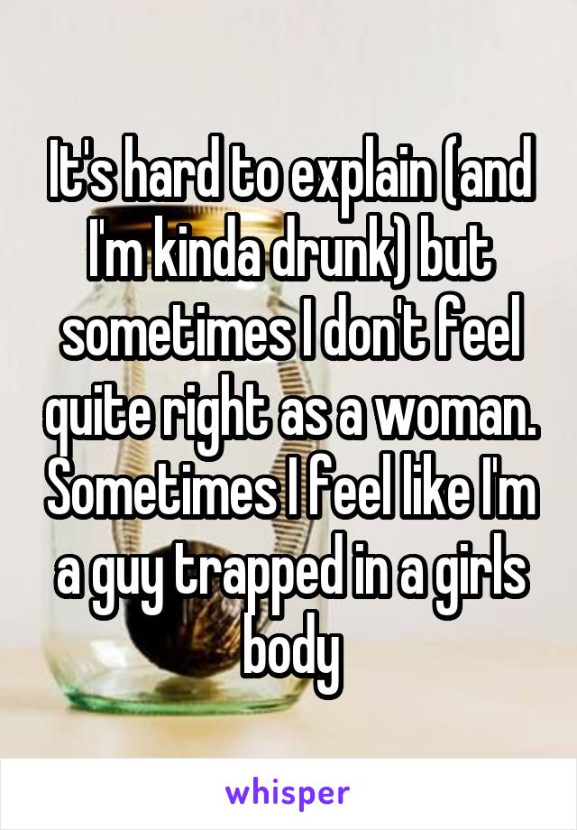 It's hard to explain (and I'm kinda drunk) but sometimes I don't feel quite right as a woman. Sometimes I feel like I'm a guy trapped in a girls body