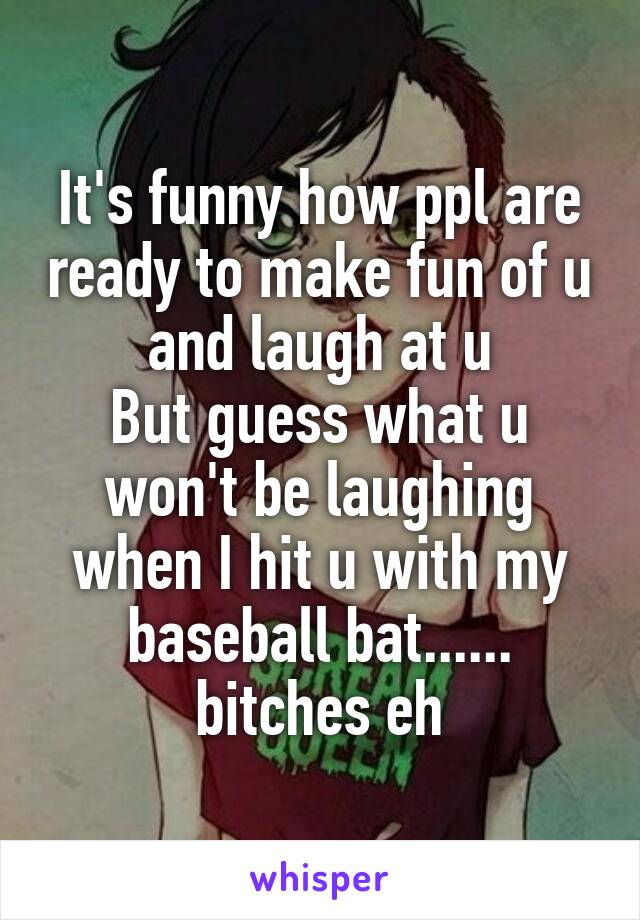 It's funny how ppl are ready to make fun of u and laugh at u
But guess what u won't be laughing when I hit u with my baseball bat...... bitches eh