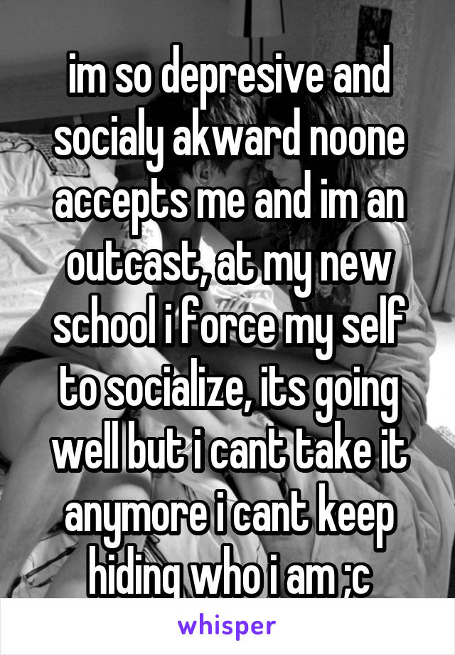 im so depresive and socialy akward noone accepts me and im an outcast, at my new school i force my self to socialize, its going well but i cant take it anymore i cant keep hiding who i am ;c